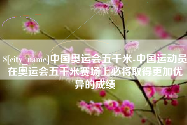 桦甸中国奥运会五千米-中国运动员在奥运会五千米赛场上必将取得更加优异的成绩
