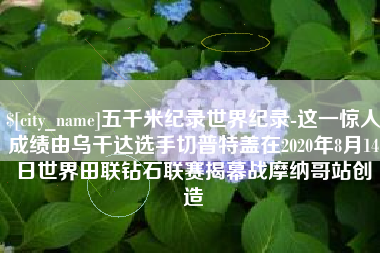 桦甸五千米纪录世界纪录-这一惊人成绩由乌干达选手切普特盖在2020年8月14日世界田联钻石联赛揭幕战摩纳哥站创造
