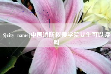 桦甸中国消防救援学院女生可以读吗