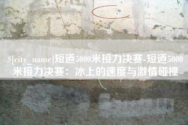 桦甸短道5000米接力决赛-短道5000米接力决赛：冰上的速度与激情碰撞