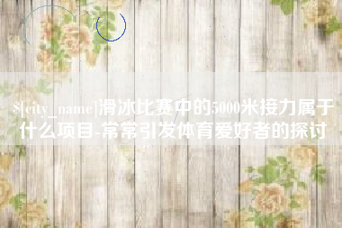 桦甸滑冰比赛中的5000米接力属于什么项目-常常引发体育爱好者的探讨