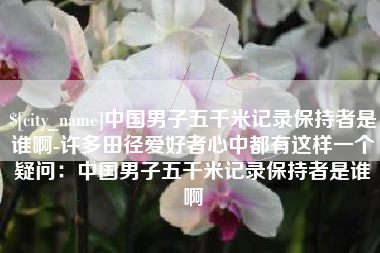 桦甸中国男子五千米记录保持者是谁啊-许多田径爱好者心中都有这样一个疑问：中国男子五千米记录保持者是谁啊