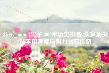 桦甸男子5000米历史排名-众多顶尖选手用速度与耐力书写传奇