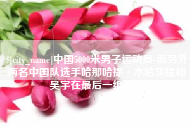 桦甸中国5000米男子运动员-而另外两名中国队选手哈那哈提·木哈买提和吴宇在最后一组出场